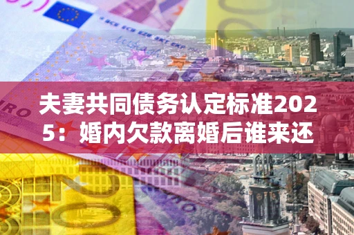 济南夫妻共同债务认定标准2025:婚内欠款离婚后谁来还? 济南夫妻共同债务认定标准2025:婚内欠款离婚后谁来还?