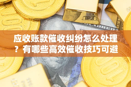 济南应收账款催收纠纷怎么处理？有哪些高效催收技巧可避免坏账？